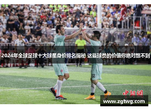 2024年全球足球十大球星身价排名揭秘 这些球员的价值你绝对想不到