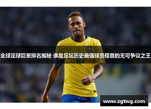 全球足球巨星排名揭秘 谁是足坛历史最强球员榜首的无可争议之王