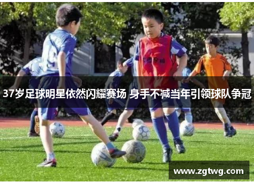 37岁足球明星依然闪耀赛场 身手不减当年引领球队争冠