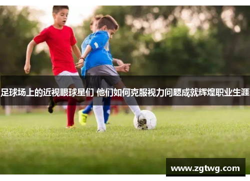 足球场上的近视眼球星们 他们如何克服视力问题成就辉煌职业生涯