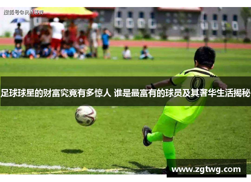 足球球星的财富究竟有多惊人 谁是最富有的球员及其奢华生活揭秘