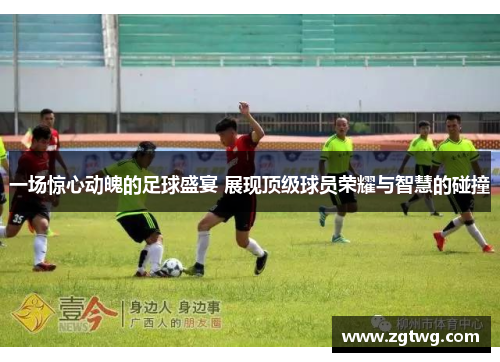 一场惊心动魄的足球盛宴 展现顶级球员荣耀与智慧的碰撞