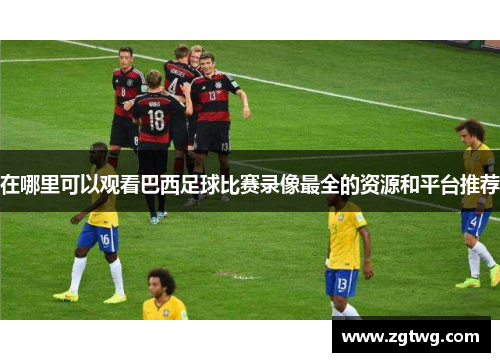 在哪里可以观看巴西足球比赛录像最全的资源和平台推荐
