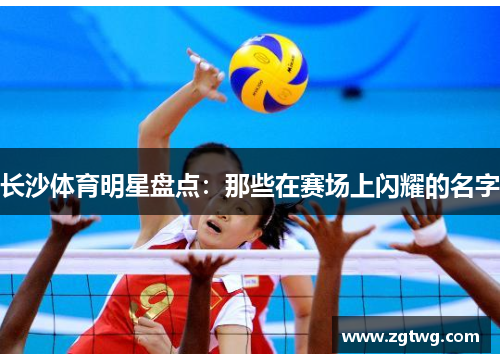 长沙体育明星盘点：那些在赛场上闪耀的名字